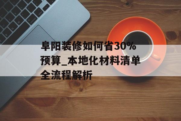 阜阳装修如何省30%预算_本地化材料清单全流程解析-第1张图片-