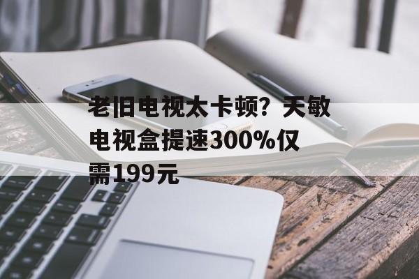 老旧电视太卡顿？天敏电视盒提速300%仅需199元-第1张图片-