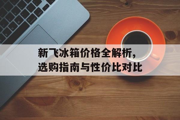 新飞冰箱价格全解析,选购指南与性价比对比-第1张图片-