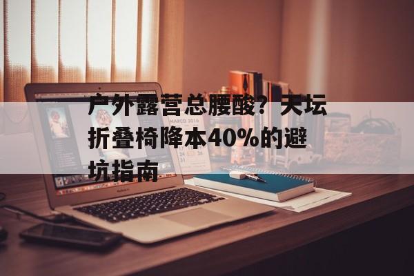 户外露营总腰酸？天坛折叠椅降本40%的避坑指南-第1张图片-