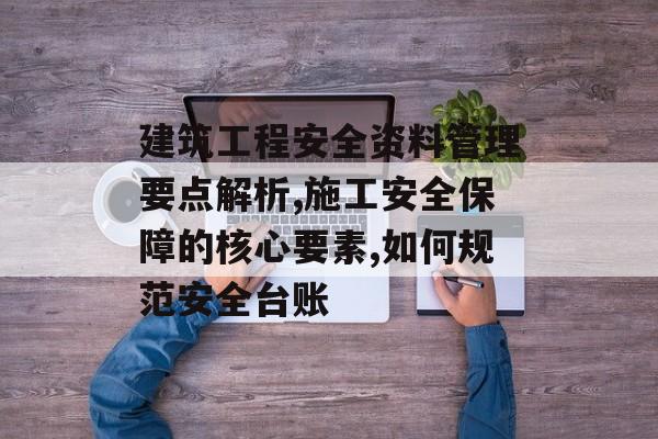 建筑工程安全资料管理要点解析,施工安全保障的核心要素,如何规范安全台账-第1张图片-
