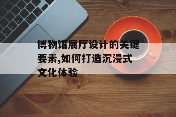 博物馆展厅设计的关键要素,如何打造沉浸式文化体验-第1张图片-