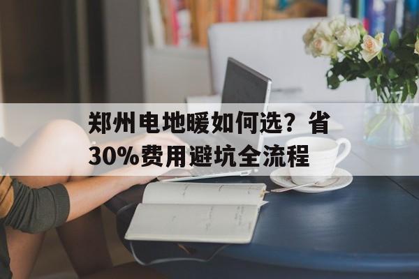 郑州电地暖如何选？省30%费用避坑全流程-第1张图片-