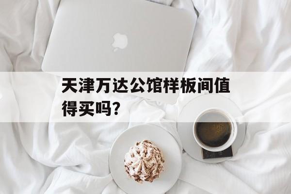 天津万达公馆样板间值得买吗？-第1张图片-