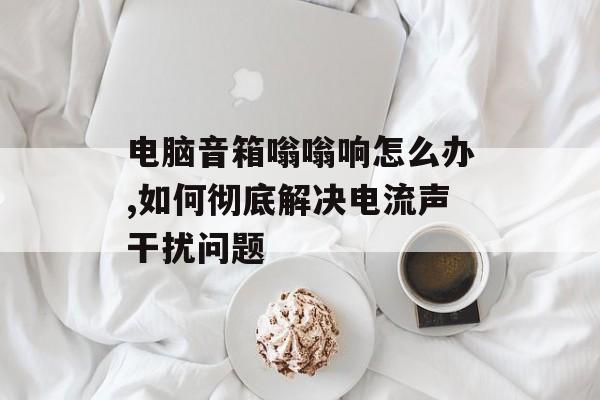 电脑音箱嗡嗡响怎么办,如何彻底解决电流声干扰问题-第1张图片-