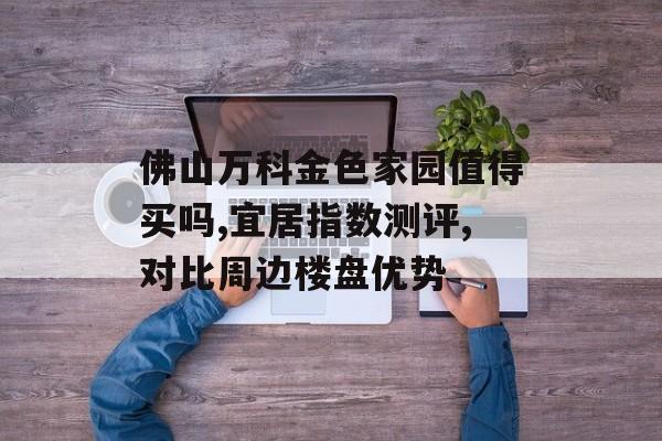 佛山万科金色家园值得买吗,宜居指数测评,对比周边楼盘优势-第1张图片-
