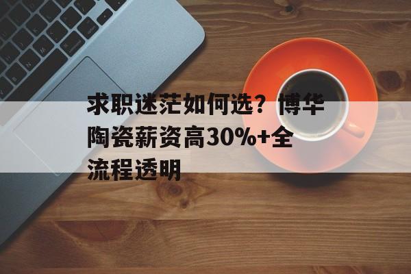 求职迷茫如何选？博华陶瓷薪资高30%+全流程透明-第1张图片-