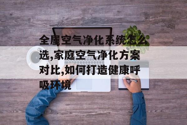 全屋空气净化系统怎么选,家庭空气净化方案对比,如何打造健康呼吸环境-第1张图片-