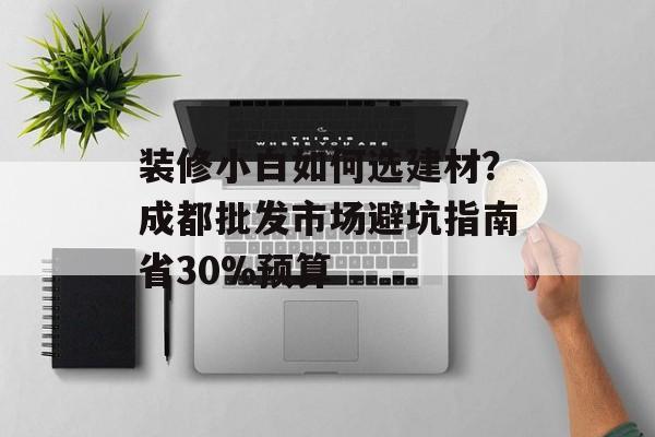 装修小白如何选建材？成都批发市场避坑指南省30%预算-第1张图片-