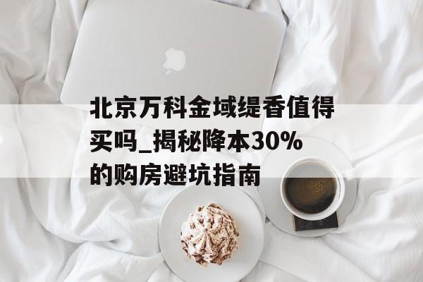 北京万科金域缇香值得买吗_揭秘降本30%的购房避坑指南-第1张图片-
