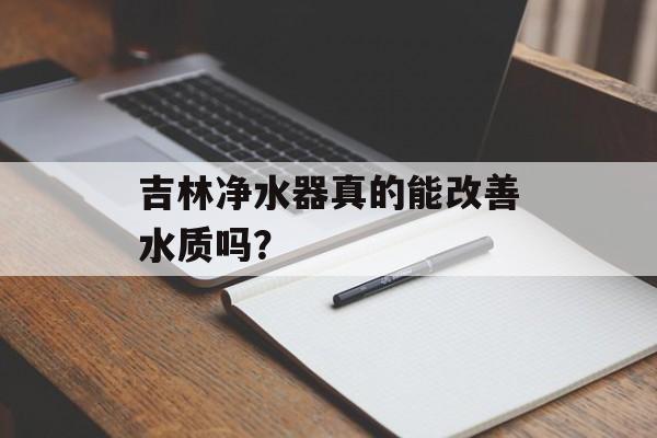 吉林净水器真的能改善水质吗？-第1张图片-