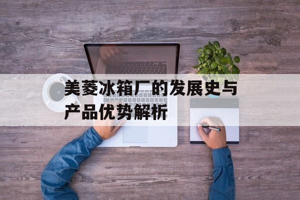 美菱冰箱厂的发展史与产品优势解析-第1张图片-