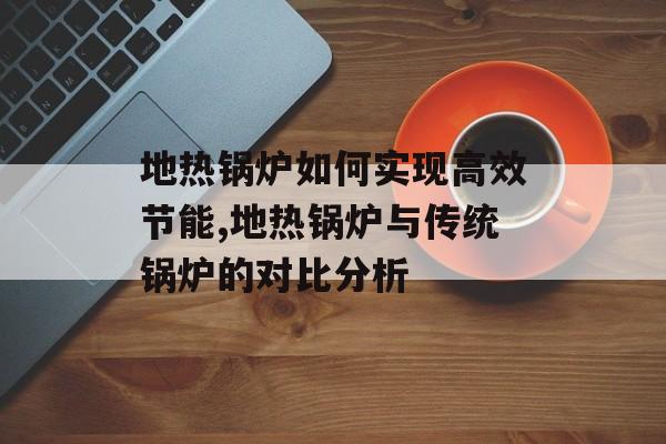 地热锅炉如何实现高效节能,地热锅炉与传统锅炉的对比分析-第1张图片-