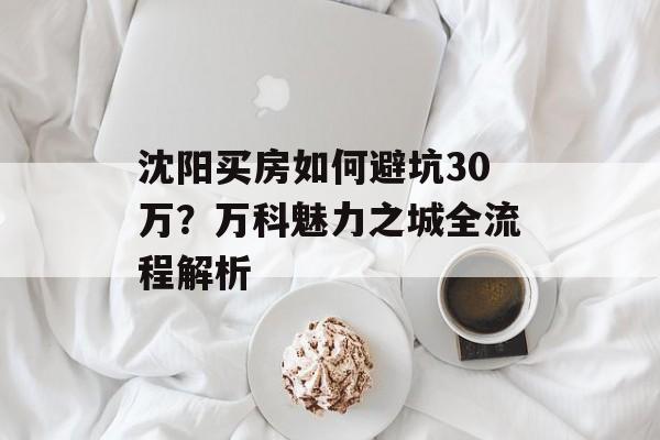 沈阳买房如何避坑30万？万科魅力之城全流程解析-第1张图片-