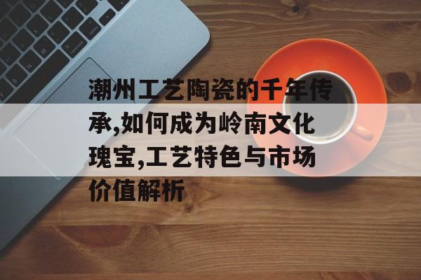 潮州工艺陶瓷的千年传承,如何成为岭南文化瑰宝,工艺特色与市场价值解析-第1张图片-