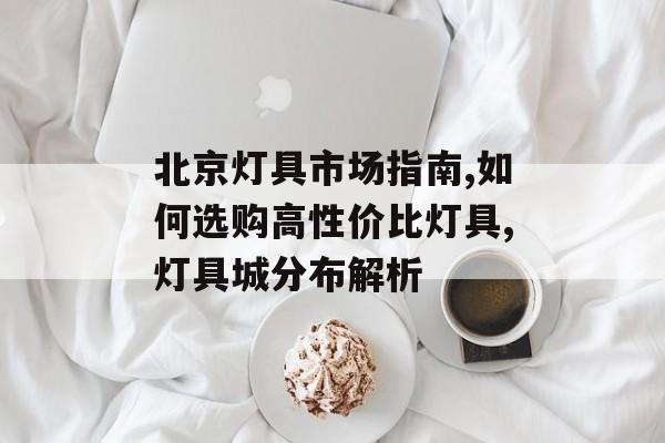 北京灯具市场指南,如何选购高性价比灯具,灯具城分布解析-第1张图片-