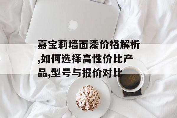 嘉宝莉墙面漆价格解析,如何选择高性价比产品,型号与报价对比-第1张图片-