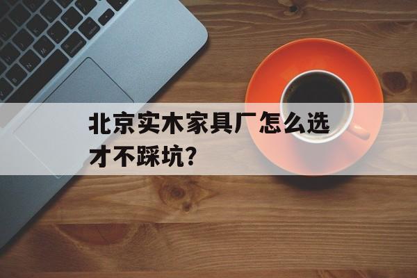 北京实木家具厂怎么选才不踩坑？-第1张图片-