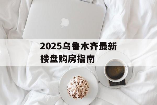 2025乌鲁木齐最新楼盘购房指南-第1张图片-