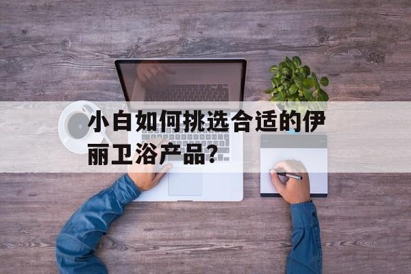 小白如何挑选合适的伊丽卫浴产品？-第1张图片-