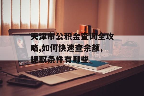 天津市公积金查询全攻略,如何快速查余额,提取条件有哪些-第1张图片-