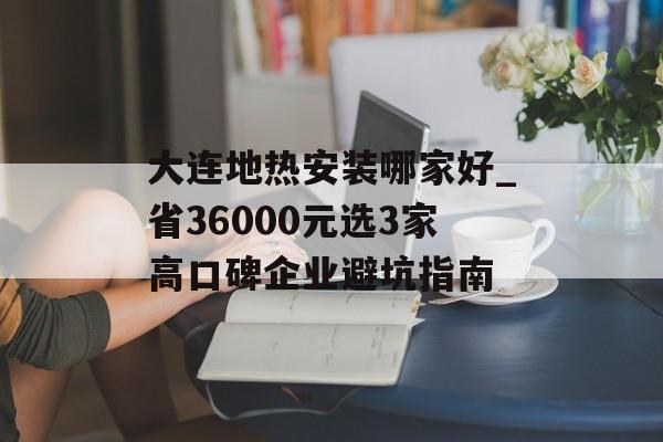 大连地热安装哪家好_省36000元选3家高口碑企业避坑指南-第1张图片-