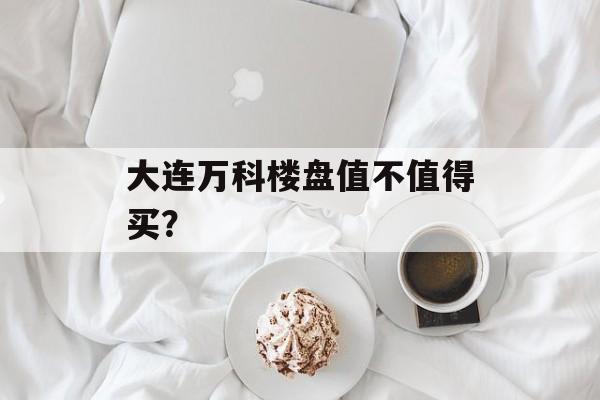 大连万科楼盘值不值得买？-第1张图片-