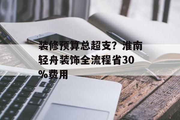 装修预算总超支？淮南轻舟装饰全流程省30%费用-第1张图片-