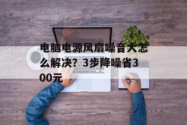电脑电源风扇噪音大怎么解决？3步降噪省300元-第1张图片-