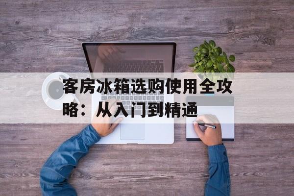客房冰箱选购使用全攻略：从入门到精通-第1张图片-
