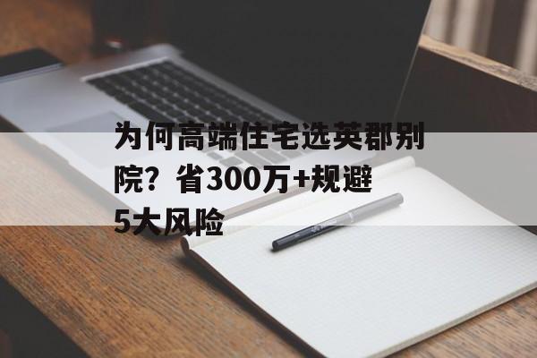 为何高端住宅选英郡别院？省300万+规避5大风险-第1张图片-