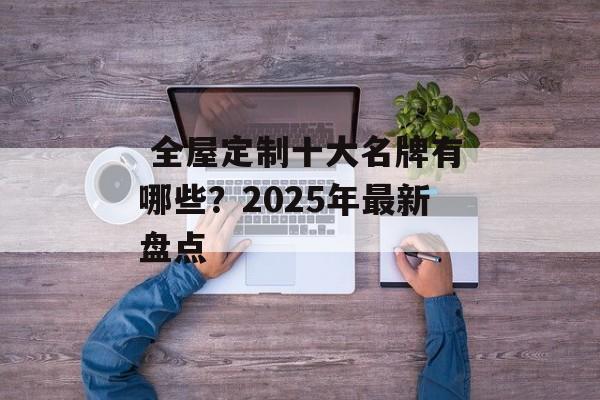  全屋定制十大名牌有哪些？2025年最新盘点-第1张图片-