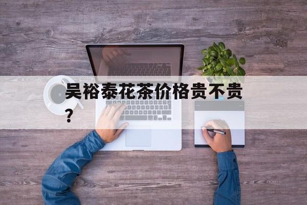 吴裕泰花茶价格贵不贵？-第1张图片-