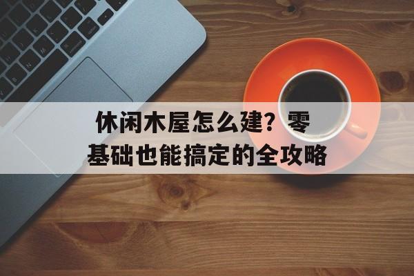  休闲木屋怎么建？零基础也能搞定的全攻略-第1张图片-