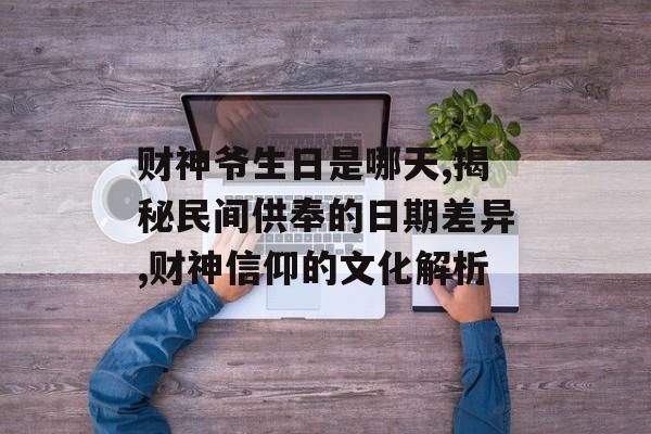 财神爷生日是哪天,揭秘民间供奉的日期差异,财神信仰的文化解析-第1张图片-