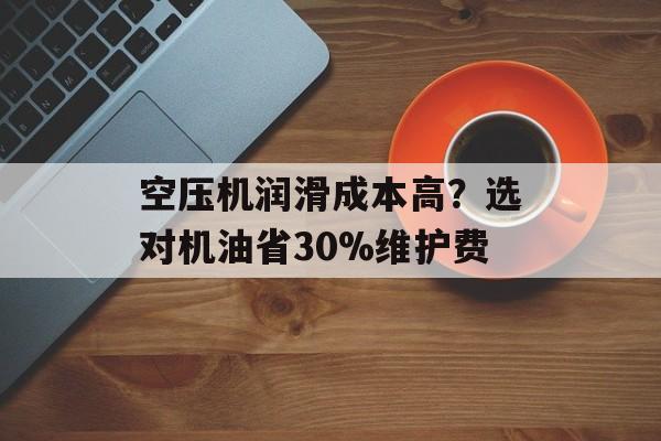 空压机润滑成本高？选对机油省30%维护费-第1张图片-