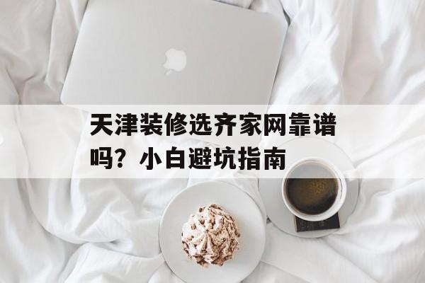 天津装修选齐家网靠谱吗？小白避坑指南-第1张图片-