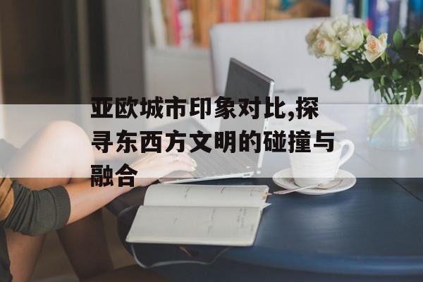 亚欧城市印象对比,探寻东西方文明的碰撞与融合-第1张图片-