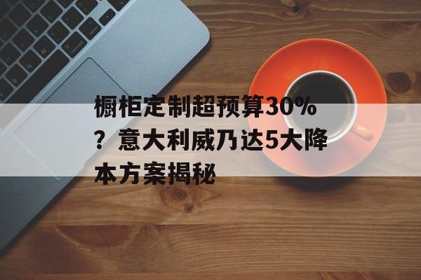 橱柜定制超预算30%？意大利威乃达5大降本方案揭秘-第1张图片-