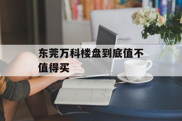 东莞万科楼盘到底值不值得买-第1张图片-