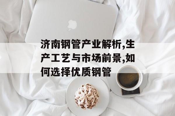 济南钢管产业解析,生产工艺与市场前景,如何选择优质钢管-第1张图片-