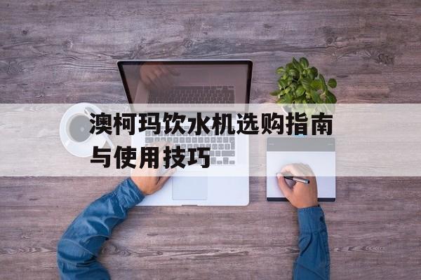 澳柯玛饮水机选购指南与使用技巧-第1张图片-