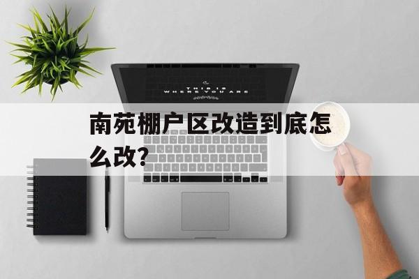 南苑棚户区改造到底怎么改？-第1张图片-