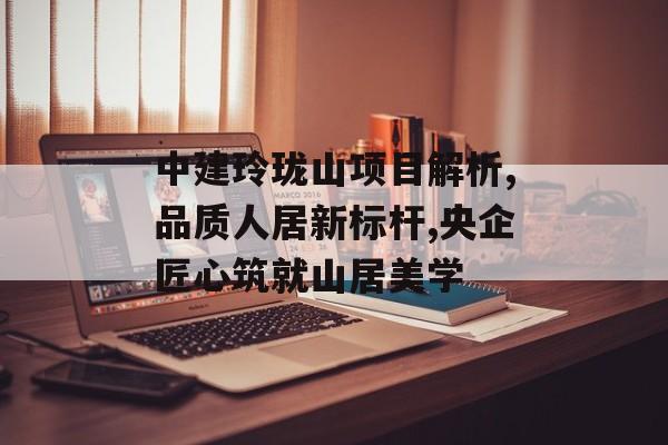 中建玲珑山项目解析,品质人居新标杆,央企匠心筑就山居美学-第1张图片-