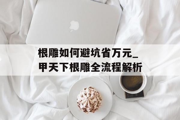 根雕如何避坑省万元_甲天下根雕全流程解析-第1张图片-