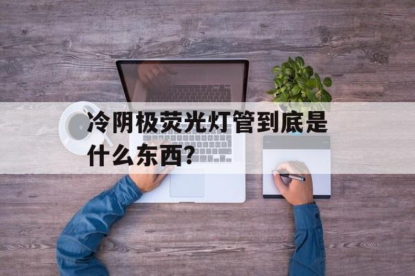 冷阴极荧光灯管到底是什么东西？-第1张图片-