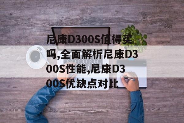 尼康D300S值得买吗,全面解析尼康D300S性能,尼康D300S优缺点对比-第1张图片-