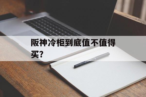 阪神冷柜到底值不值得买？-第1张图片-