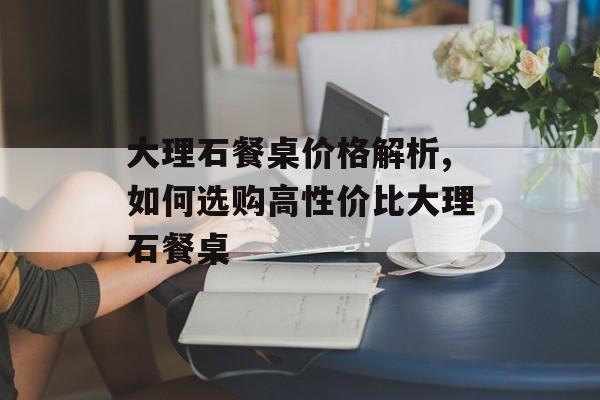 大理石餐桌价格解析,如何选购高性价比大理石餐桌-第1张图片-
