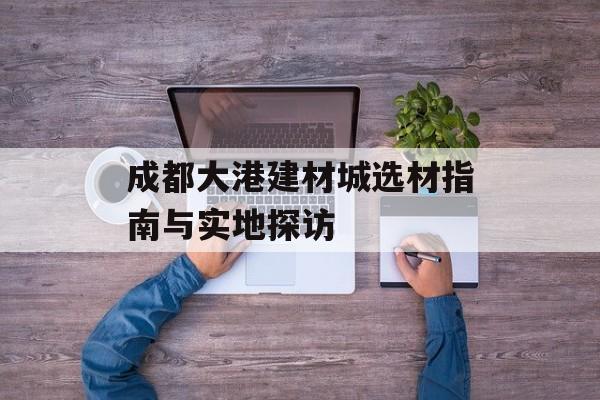 成都大港建材城选材指南与实地探访-第1张图片-